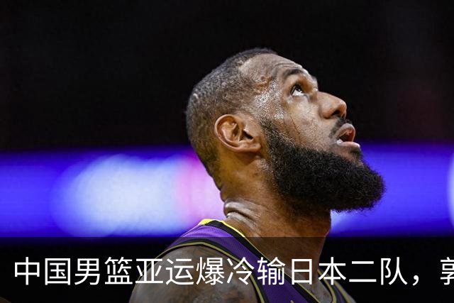 中国男篮亚运爆冷输日本二队，郭士强主动担责却难以服众，只有王治郅敢说大实话