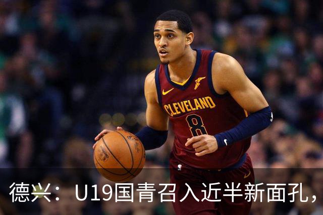 德兴：U19国青召入近半新面孔，邀约印尼国青队来华热身两场